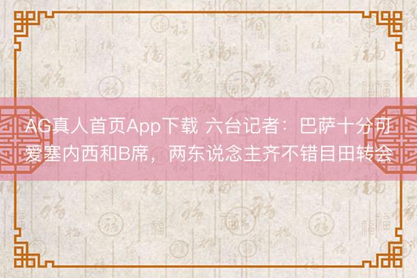 AG真人首页App下载 六台记者：巴萨十分可爱塞内西和B席，两东说念主齐不错目田转会