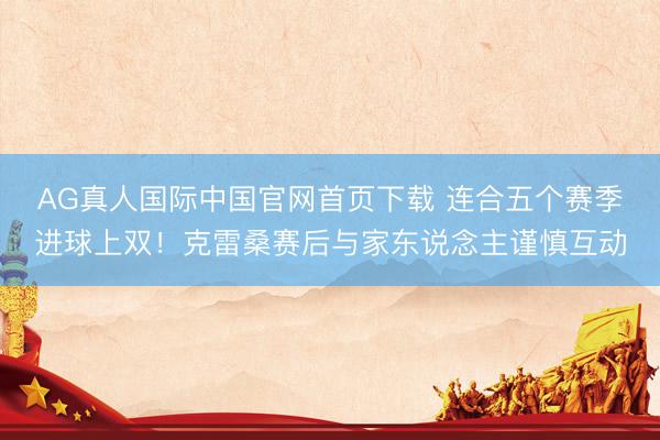 AG真人国际中国官网首页下载 连合五个赛季进球上双！克雷桑赛后与家东说念主谨慎互动