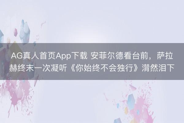 AG真人首页App下载 安菲尔德看台前，萨拉赫终末一次凝听《你始终不会独行》潸然泪下