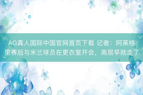 AG真人国际中国官网首页下载 记者:阿莱格里赛后与米兰球员在更衣室开会,高层早就走了
