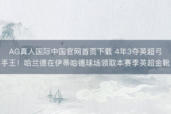 AG真人国际中国官网首页下载 4年3夺英超弓手王！哈兰德在伊蒂哈德球场领取本赛季英超金靴