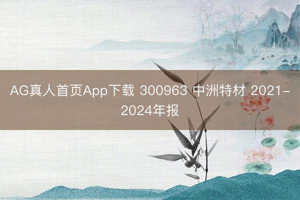 AG真人首页App下载 300963 中洲特材 2021-2024年报