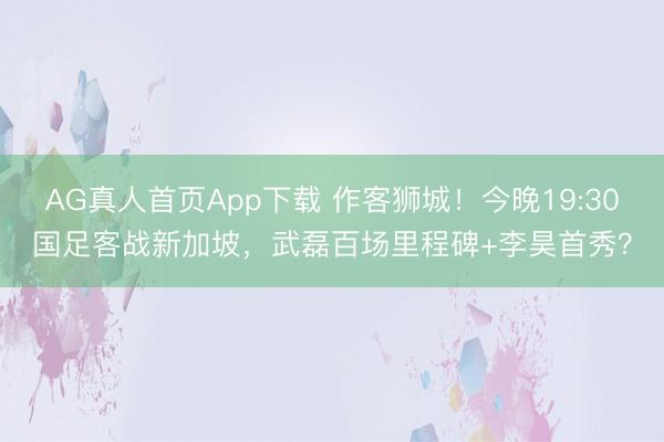AG真人首页App下载 作客狮城！今晚19:30国足客战新加坡，武磊百场里程碑+李昊首秀？