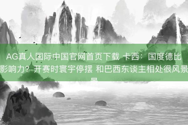 AG真人国际中国官网首页下载 卡西：国度德比影响力？开赛时寰宇停摆 和巴西东谈主相处很风景