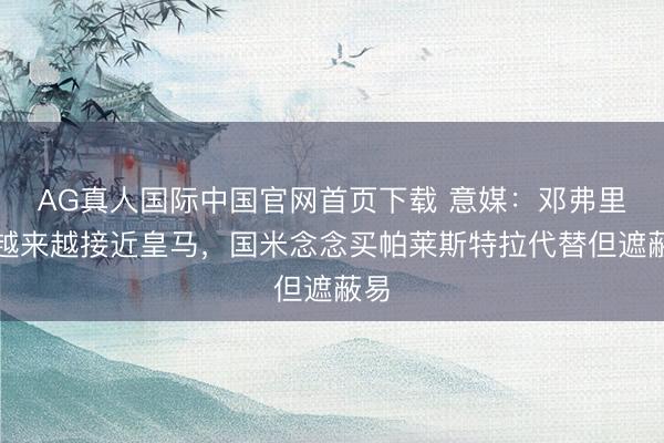 AG真人国际中国官网首页下载 意媒：邓弗里斯越来越接近皇马，国米念念买帕莱斯特拉代替但遮蔽易