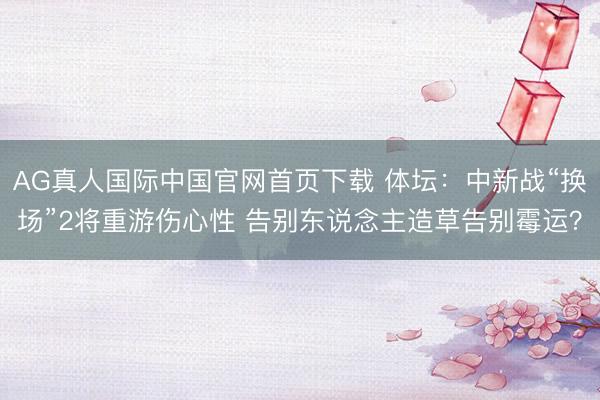 AG真人国际中国官网首页下载 体坛：中新战“换场”2将重游伤心性 告别东说念主造草告别霉运？