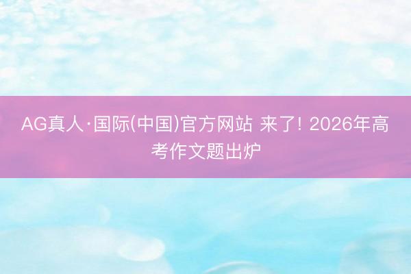 AG真人·国际(中国)官方网站 来了! 2026年高考作文题出炉