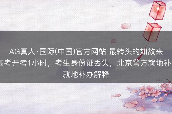 AG真人·国际(中国)官方网站 最转头的如故来了!距高考开考1小时，考生身份证丢失，北京警方就地补办解释