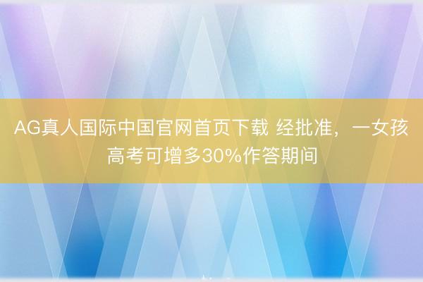 AG真人国际中国官网首页下载 经批准,一女孩高考可增多30%作答期间