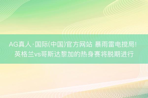 AG真人·国际(中国)官方网站 暴雨雷电搅局! 英格兰vs哥斯达黎加的热身赛将脱期进行