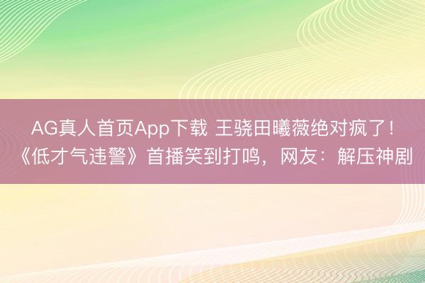AG真人首页App下载 王骁田曦薇绝对疯了!《低才气违警》首播笑到打鸣,网友:解压神剧