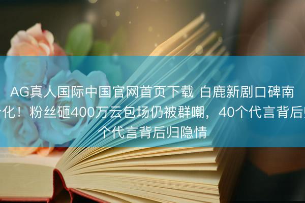 AG真人国际中国官网首页下载 白鹿新剧口碑南北极分化！粉丝砸400万云包场仍被群嘲，40个代言背后归隐情