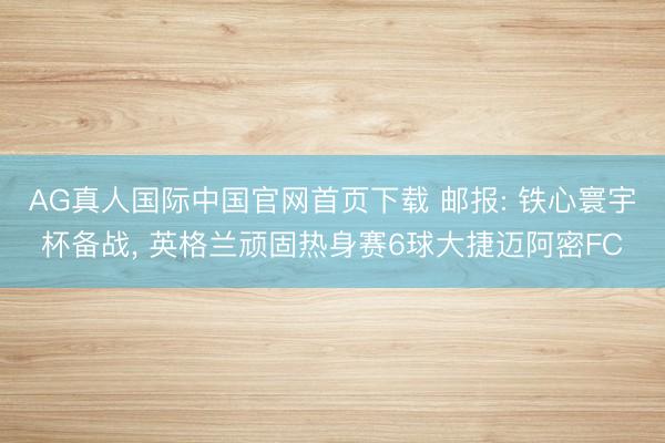 AG真人国际中国官网首页下载 邮报: 铁心寰宇杯备战， 英格兰顽固热身赛6球大捷迈阿密FC