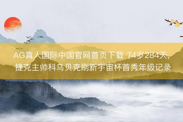 AG真人国际中国官网首页下载 74岁284天， 捷克主帅科乌贝克刷新宇宙杯首秀年级记录