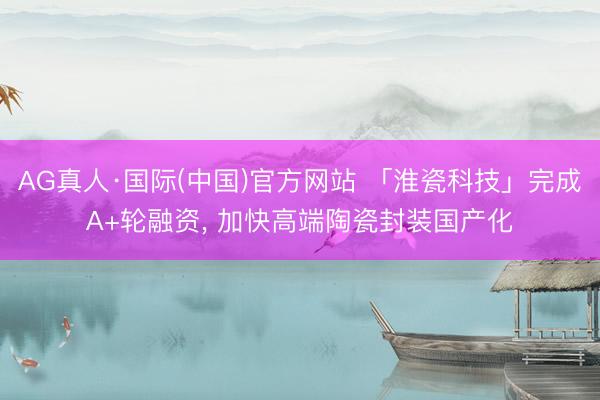 AG真人·国际(中国)官方网站 「淮瓷科技」完成A+轮融资， 加快高端陶瓷封装国产化
