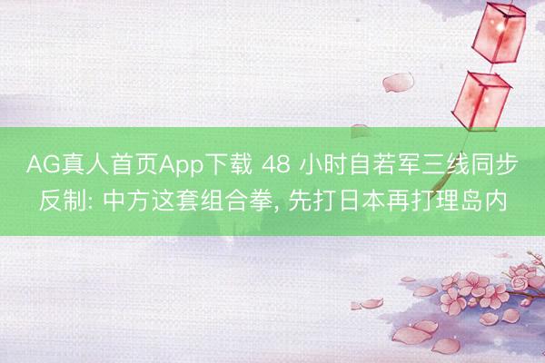 AG真人首页App下载 48 小时自若军三线同步反制: 中方这套组合拳， 先打日本再打理岛内