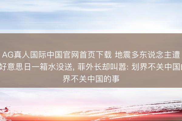 AG真人国际中国官网首页下载 地震多东说念主遭难, 好意思日一箱水没送, 菲外长却叫嚣: 划界不关中国的事