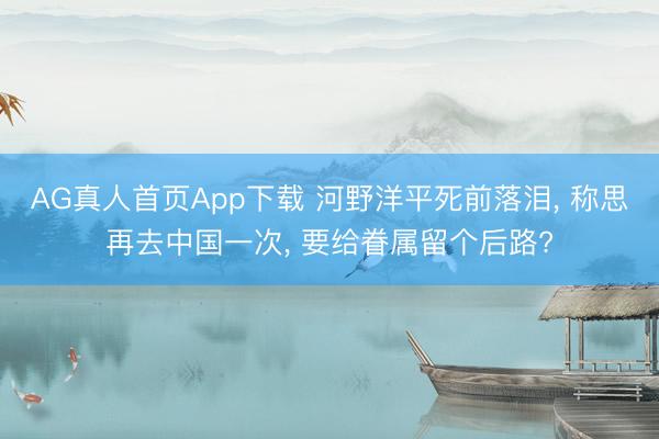 AG真人首页App下载 河野洋平死前落泪, 称思再去中国一次, 要给眷属留个后路?