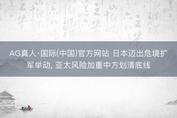 AG真人·国际(中国)官方网站 日本迈出危境扩军举动， 亚太风险加重中方划清底线