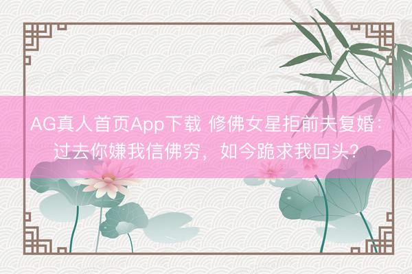AG真人首页App下载 修佛女星拒前夫复婚：过去你嫌我信佛穷，如今跪求我回头？