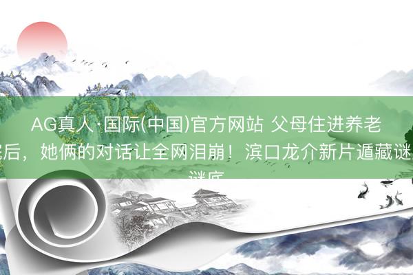 AG真人·国际(中国)官方网站 父母住进养老院后，她俩的对话让全网泪崩！滨口龙介新片遁藏谜底