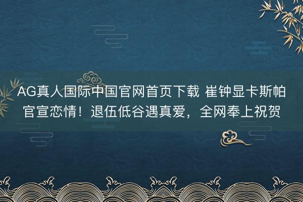 AG真人国际中国官网首页下载 崔钟显卡斯帕官宣恋情！退伍低谷遇真爱，全网奉上祝贺