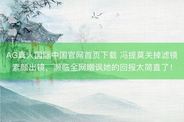 AG真人国际中国官网首页下载 冯提莫关掉滤镜素颜出镜，濒临全网嘲讽她的回报太简直了！