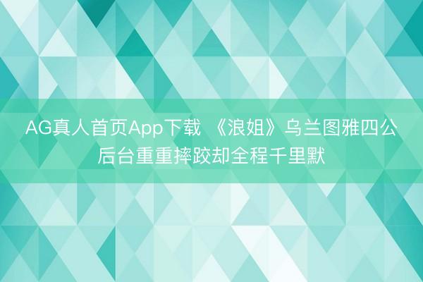 AG真人首页App下载 《浪姐》乌兰图雅四公后台重重摔跤却全程千里默