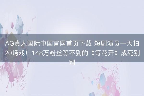 AG真人国际中国官网首页下载 短剧演员一天拍20场戏！148万粉丝等不到的《等花开》成死别