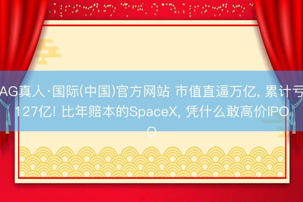 AG真人·国际(中国)官方网站 市值直逼万亿， 累计亏127亿! 比年赔本的SpaceX， 凭什么敢高价IPO