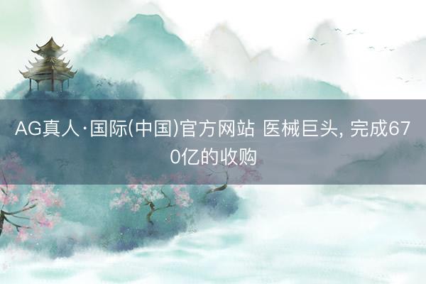 AG真人·国际(中国)官方网站 医械巨头， 完成670亿的收购