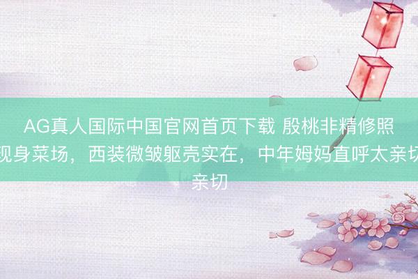 AG真人国际中国官网首页下载 殷桃非精修照现身菜场，西装微皱躯壳实在，中年姆妈直呼太亲切
