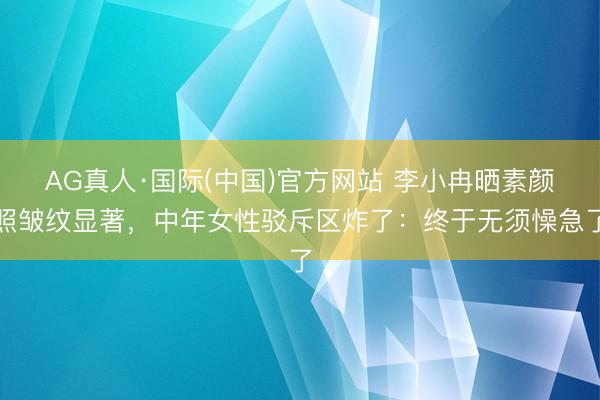 AG真人·国际(中国)官方网站 李小冉晒素颜照皱纹显著,中年女性驳斥区炸了:终于无须懆急了
