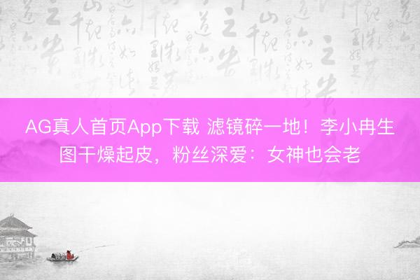 AG真人首页App下载 滤镜碎一地！李小冉生图干燥起皮，粉丝深爱：女神也会老