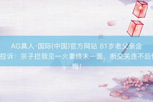 AG真人·国际(中国)官方网站 81岁老父亲含泪控诉：宗子拦我见一火妻终末一面，断交关连不后悔！