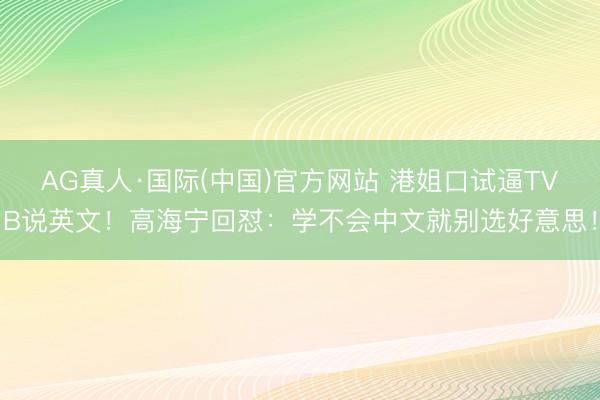AG真人·国际(中国)官方网站 港姐口试逼TVB说英文！高海宁回怼：学不会中文就别选好意思！