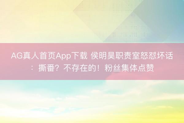 AG真人首页App下载 侯明昊职责室怒怼坏话：撕番？不存在的！粉丝集体点赞