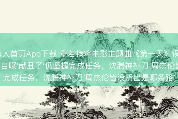 AG真人首页App下载 章若楠将电影主题曲《第一天》误唱成《全部向北》，现场自曝'献丑了'仍坚握完成任务，沈腾神补刀'周杰伦皆没听出是哪条路'