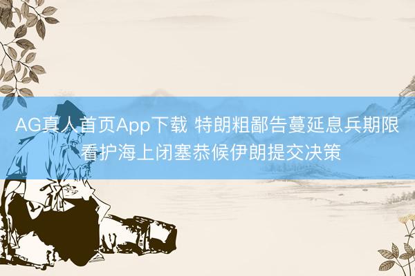 AG真人首页App下载 特朗粗鄙告蔓延息兵期限 看护海上闭塞恭候伊朗提交决策