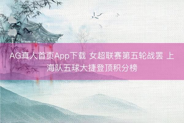 AG真人首页App下载 女超联赛第五轮战罢 上海队五球大捷登顶积分榜