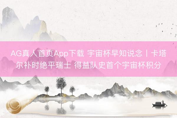 AG真人首页App下载 宇宙杯早知说念丨卡塔尔补时绝平瑞士 得益队史首个宇宙杯积分