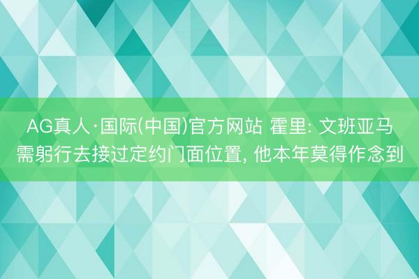 AG真人·国际(中国)官方网站 霍里: 文班亚马需躬行去接过定约门面位置, 他本年莫得作念到