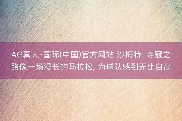 AG真人·国际(中国)官方网站 沙梅特: 夺冠之路像一场漫长的马拉松， 为球队感到无比自高