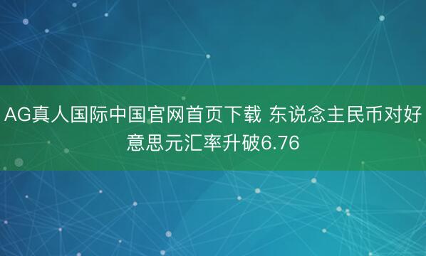 AG真人国际中国官网首页下载 东说念主民币对好意思元汇率升破6.76