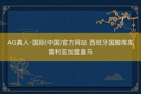 AG真人·国际(中国)官方网站 西班牙国脚库库雷利亚加盟皇马