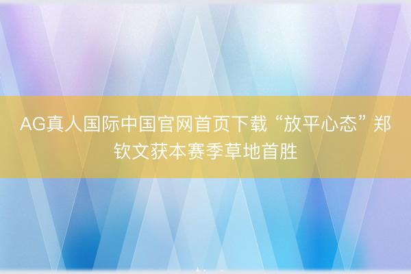 AG真人国际中国官网首页下载 “放平心态” 郑钦文获本赛季草地首胜