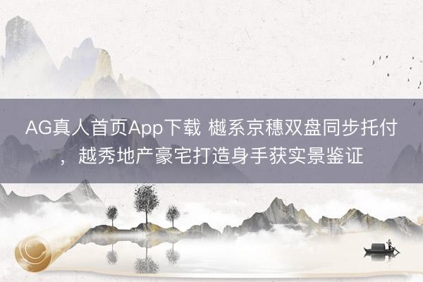AG真人首页App下载 樾系京穗双盘同步托付，越秀地产豪宅打造身手获实景鉴证