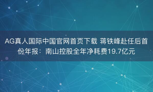 AG真人国际中国官网首页下载 蒋铁峰赴任后首份年报：南山控股全年净耗费19.7亿元