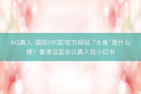 AG真人·国际(中国)官方网站 “水鱼”是什么梗？香港证监会认真入驻小红书