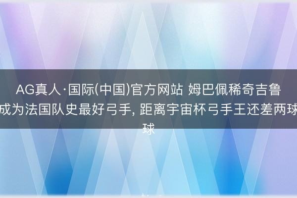 AG真人·国际(中国)官方网站 姆巴佩稀奇吉鲁成为法国队史最好弓手， 距离宇宙杯弓手王还差两球